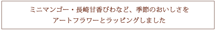 ミニマンゴー、長崎甘香びわなど、季節のおいしさをアートフラワーとラッピングしました
